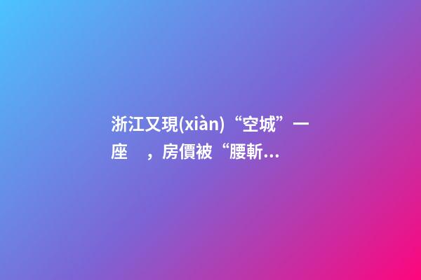 浙江又現(xiàn)“空城”一座，房價被“腰斬”，開發(fā)商不擔心賣不出去